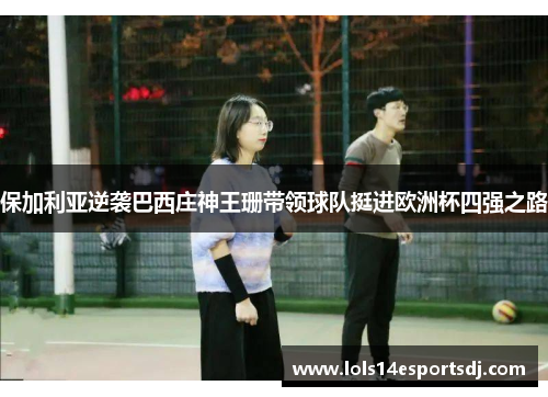保加利亚逆袭巴西庄神王珊带领球队挺进欧洲杯四强之路