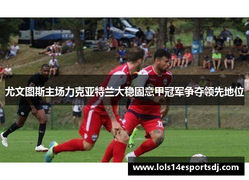 尤文图斯主场力克亚特兰大稳固意甲冠军争夺领先地位