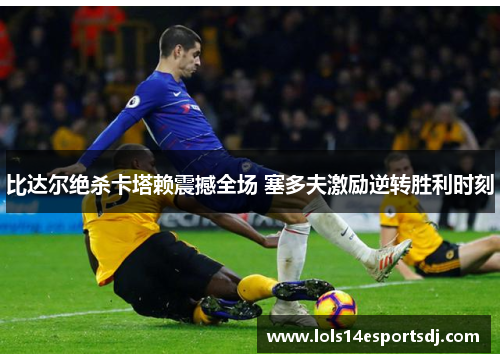 比达尔绝杀卡塔赖震撼全场 塞多夫激励逆转胜利时刻