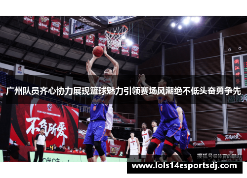 广州队员齐心协力展现篮球魅力引领赛场风潮绝不低头奋勇争先