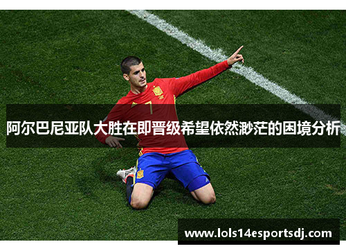 阿尔巴尼亚队大胜在即晋级希望依然渺茫的困境分析