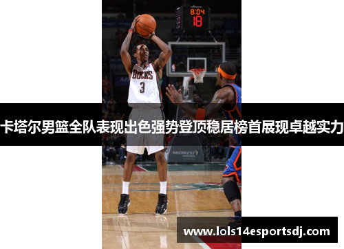 卡塔尔男篮全队表现出色强势登顶稳居榜首展现卓越实力