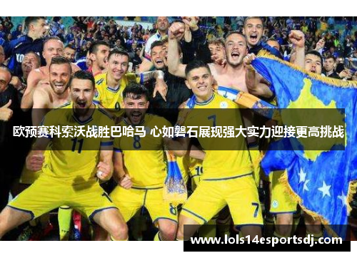 欧预赛科索沃战胜巴哈马 心如磐石展现强大实力迎接更高挑战