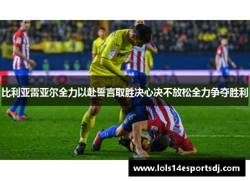 比利亚雷亚尔全力以赴誓言取胜决心决不放松全力争夺胜利