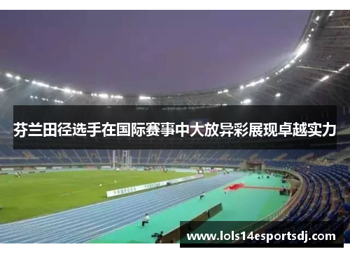 芬兰田径选手在国际赛事中大放异彩展现卓越实力