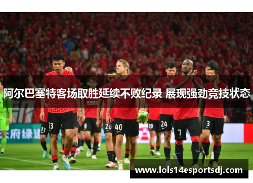阿尔巴塞特客场取胜延续不败纪录 展现强劲竞技状态