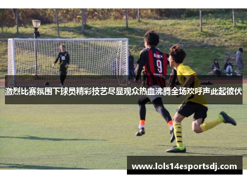 激烈比赛氛围下球员精彩技艺尽显观众热血沸腾全场欢呼声此起彼伏