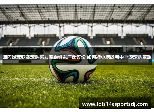 国内足球联赛球队实力差距引发广泛讨论 如何缩小顶级与中下游球队差距